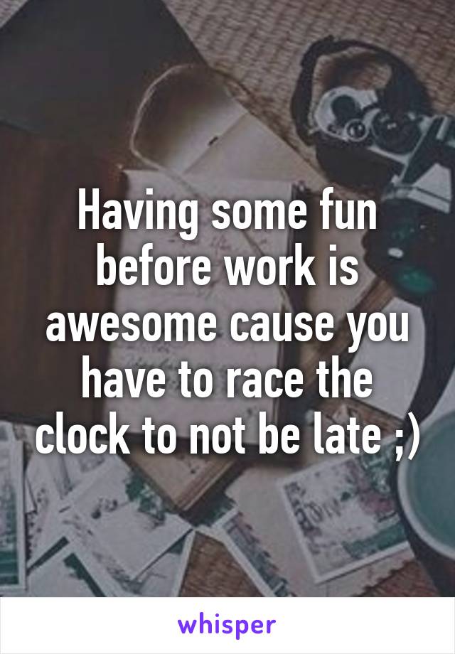 Having some fun before work is awesome cause you have to race the clock to not be late ;)