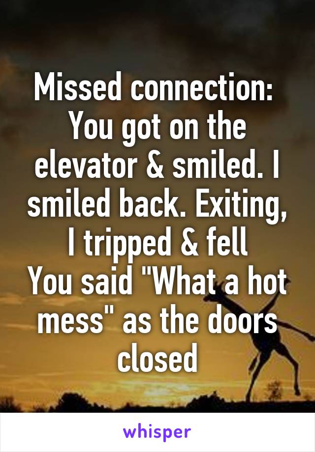 Missed connection: 
You got on the elevator & smiled. I smiled back. Exiting, I tripped & fell
You said "What a hot mess" as the doors closed