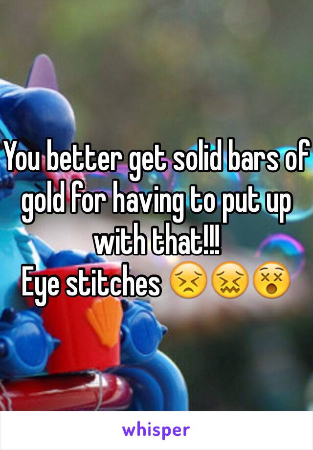 You better get solid bars of gold for having to put up with that!!!
Eye stitches 😣😖😵