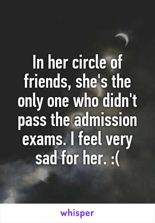 In her circle of friends, she's the only one who didn't pass the admission exams. I feel very sad for her. :(