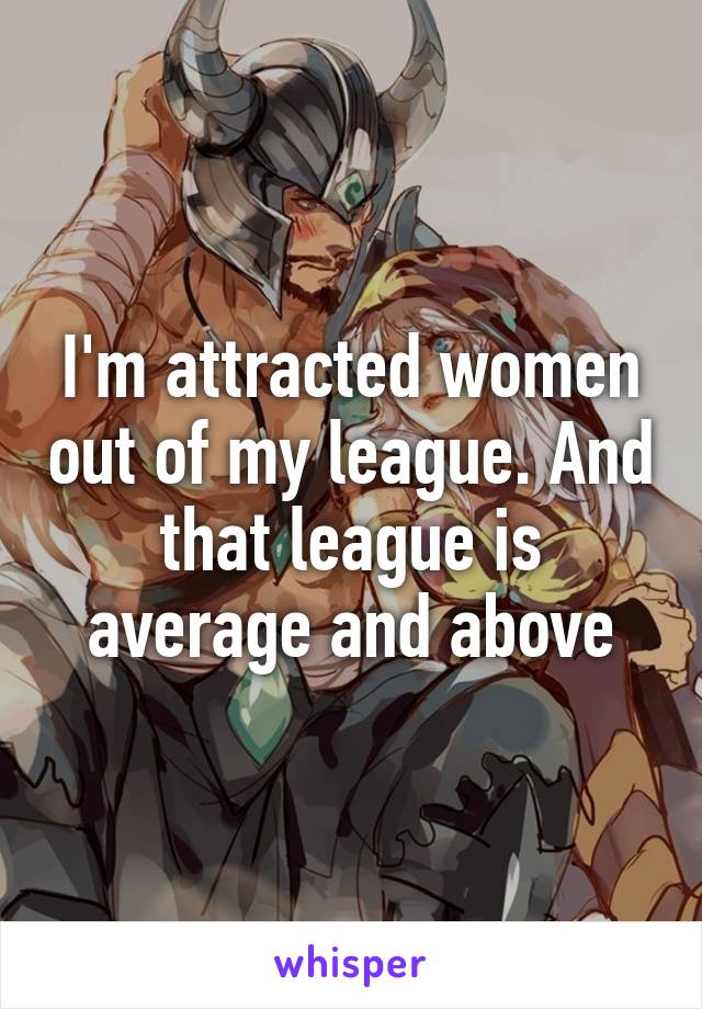 I'm attracted women out of my league. And that league is average and above