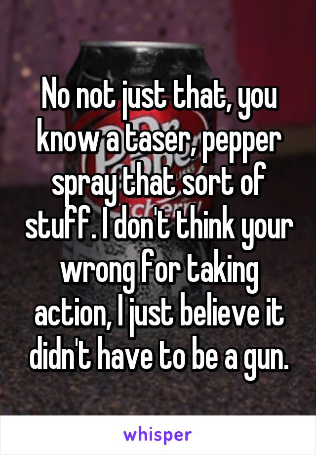 No not just that, you know a taser, pepper spray that sort of stuff. I don't think your wrong for taking action, I just believe it didn't have to be a gun.