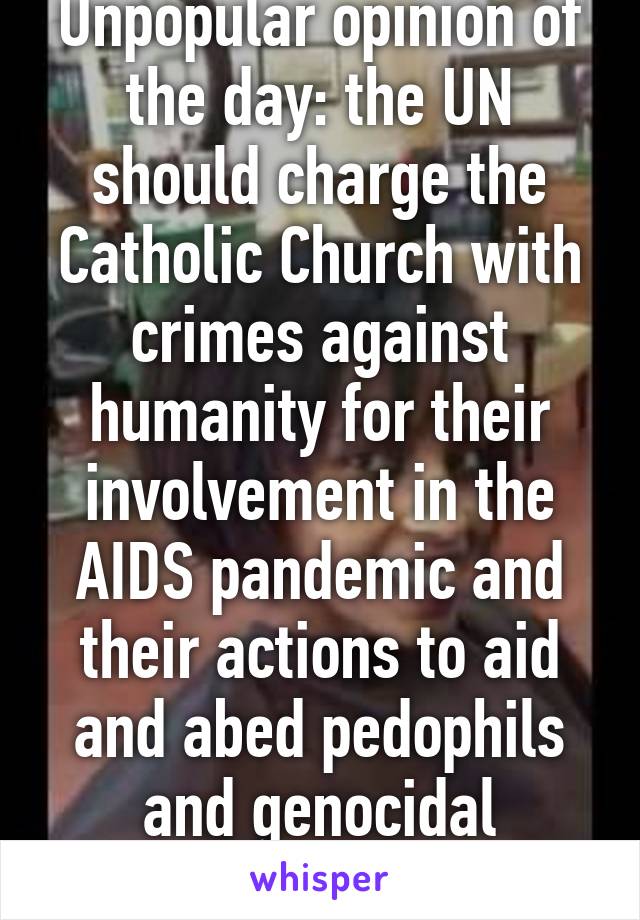 Unpopular opinion of the day: the UN should charge the Catholic Church with crimes against humanity for their involvement in the AIDS pandemic and their actions to aid and abed pedophils and genocidal murderers.