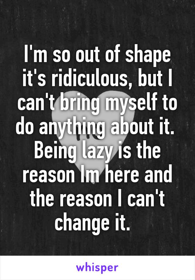 I'm so out of shape it's ridiculous, but I can't bring myself to do anything about it.  Being lazy is the reason Im here and the reason I can't change it.  