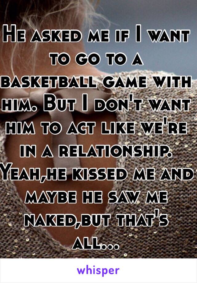 He asked me if I want to go to a basketball game with him. But I don't want him to act like we're in a relationship. Yeah,he kissed me and maybe he saw me naked,but that's all...