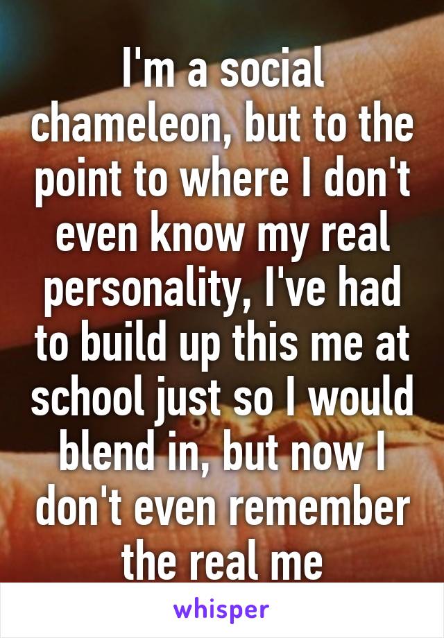 I'm a social chameleon, but to the point to where I don't even know my real personality, I've had to build up this me at school just so I would blend in, but now I don't even remember the real me