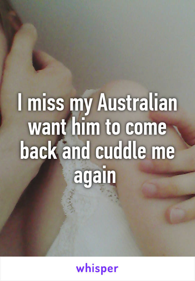 I miss my Australian want him to come back and cuddle me again 