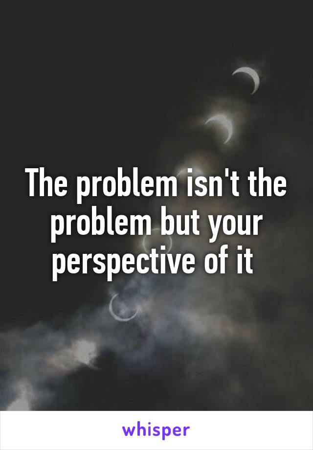 The problem isn't the problem but your perspective of it 