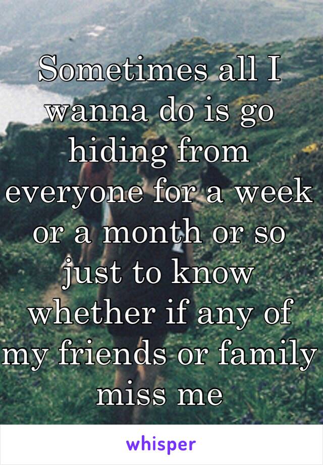 Sometimes all I wanna do is go hiding from everyone for a week or a month or so just to know whether if any of my friends or family miss me