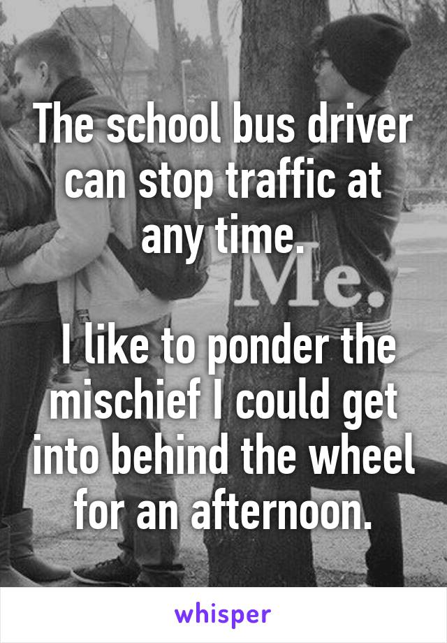 The school bus driver can stop traffic at any time.

 I like to ponder the mischief I could get into behind the wheel for an afternoon.