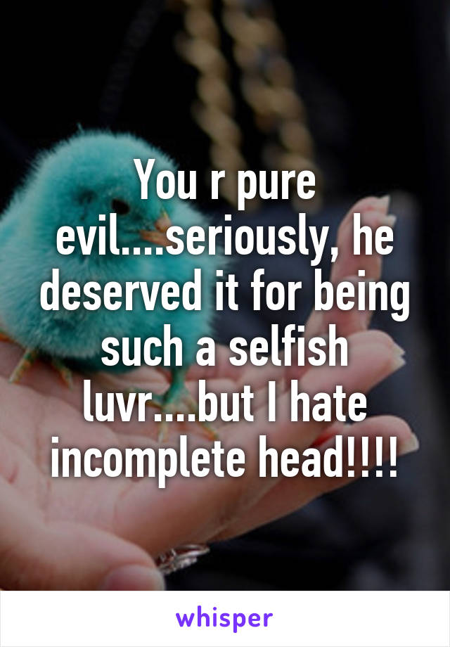 You r pure evil....seriously, he deserved it for being such a selfish luvr....but I hate incomplete head!!!!