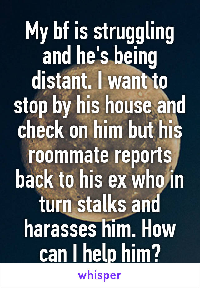 My bf is struggling and he's being distant. I want to stop by his house and check on him but his roommate reports back to his ex who in turn stalks and harasses him. How can I help him?