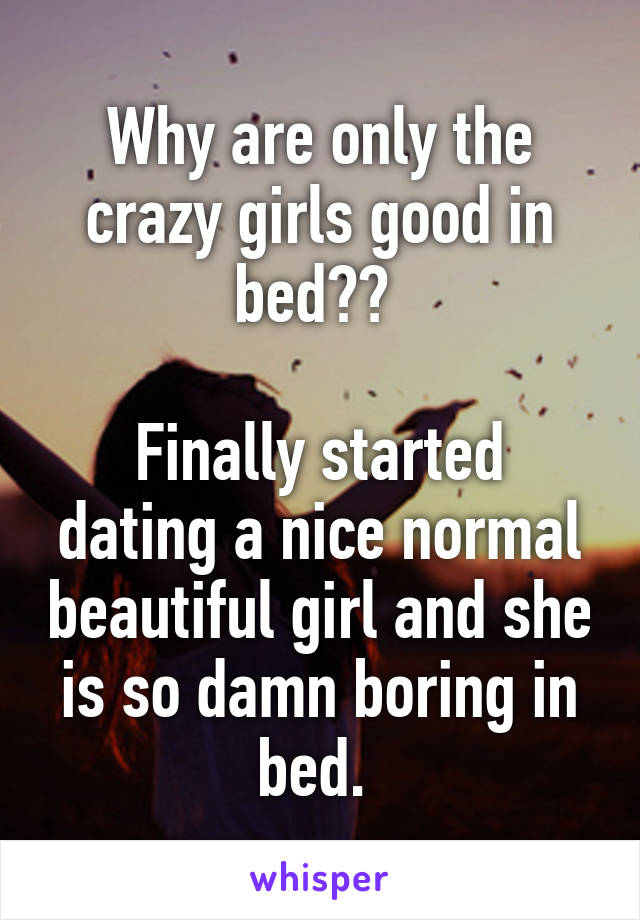 Why are only the crazy girls good in bed?? 

Finally started dating a nice normal beautiful girl and she is so damn boring in bed. 