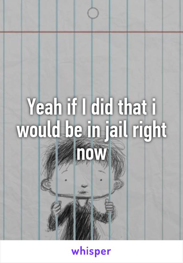 Yeah if I did that i would be in jail right now