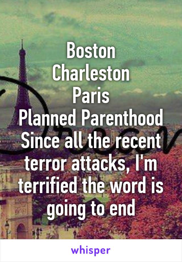 Boston
Charleston
Paris
Planned Parenthood
Since all the recent terror attacks, I'm terrified the word is going to end