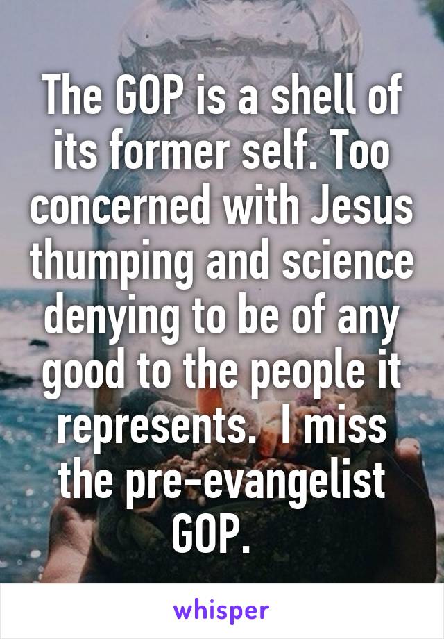 The GOP is a shell of its former self. Too concerned with Jesus thumping and science denying to be of any good to the people it represents.  I miss the pre-evangelist GOP.  