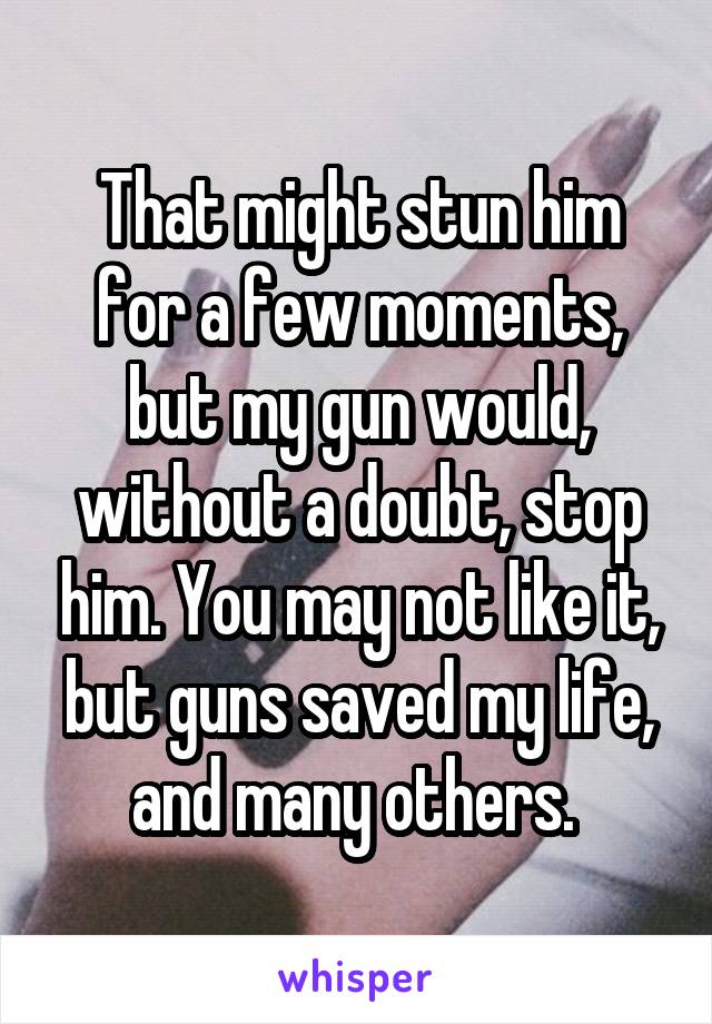 That might stun him for a few moments, but my gun would, without a doubt, stop him. You may not like it, but guns saved my life, and many others. 