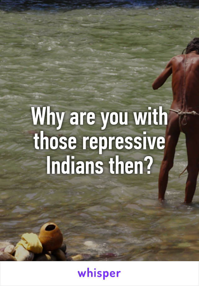 Why are you with those repressive Indians then?