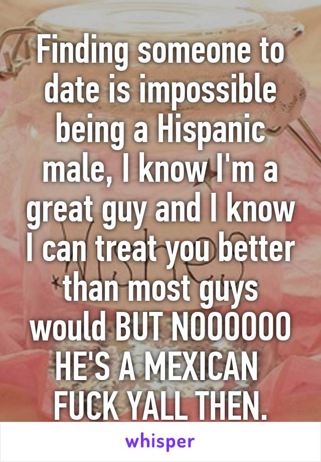 Finding someone to date is impossible being a Hispanic male, I know I'm a great guy and I know I can treat you better than most guys would BUT NOOOOOO HE'S A MEXICAN 
FUCK YALL THEN.