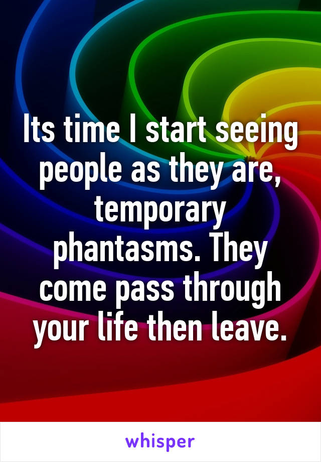 Its time I start seeing people as they are, temporary phantasms. They come pass through your life then leave.