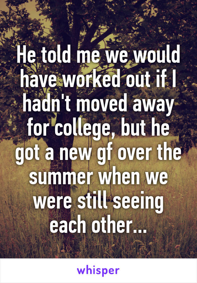 He told me we would have worked out if I hadn't moved away for college, but he got a new gf over the summer when we were still seeing each other...