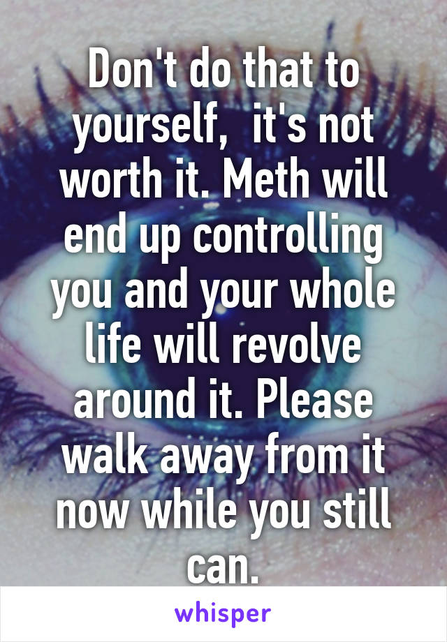 Don't do that to yourself,  it's not worth it. Meth will end up controlling you and your whole life will revolve around it. Please walk away from it now while you still can.