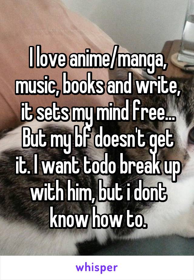 I love anime/manga, music, books and write, it sets my mind free... But my bf doesn't get it. I want todo break up with him, but i dont know how to.