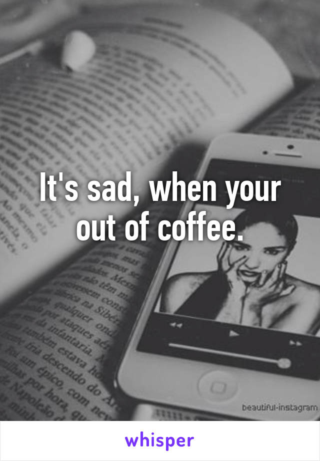 It's sad, when your out of coffee.
