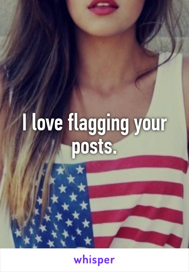 I love flagging your posts.