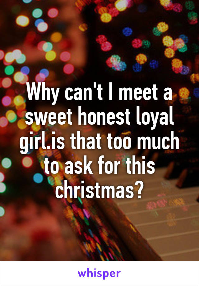 Why can't I meet a sweet honest loyal girl.is that too much to ask for this christmas?