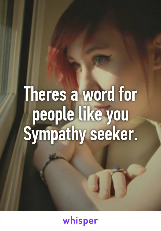 Theres a word for people like you Sympathy seeker.