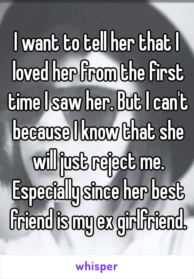 I want to tell her that I loved her from the first time I saw her. But I can't because I know that she will just reject me. Especially since her best friend is my ex girlfriend.