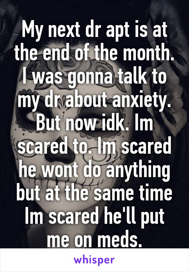 My next dr apt is at the end of the month. I was gonna talk to my dr about anxiety. But now idk. Im scared to. Im scared he wont do anything but at the same time Im scared he'll put me on meds.