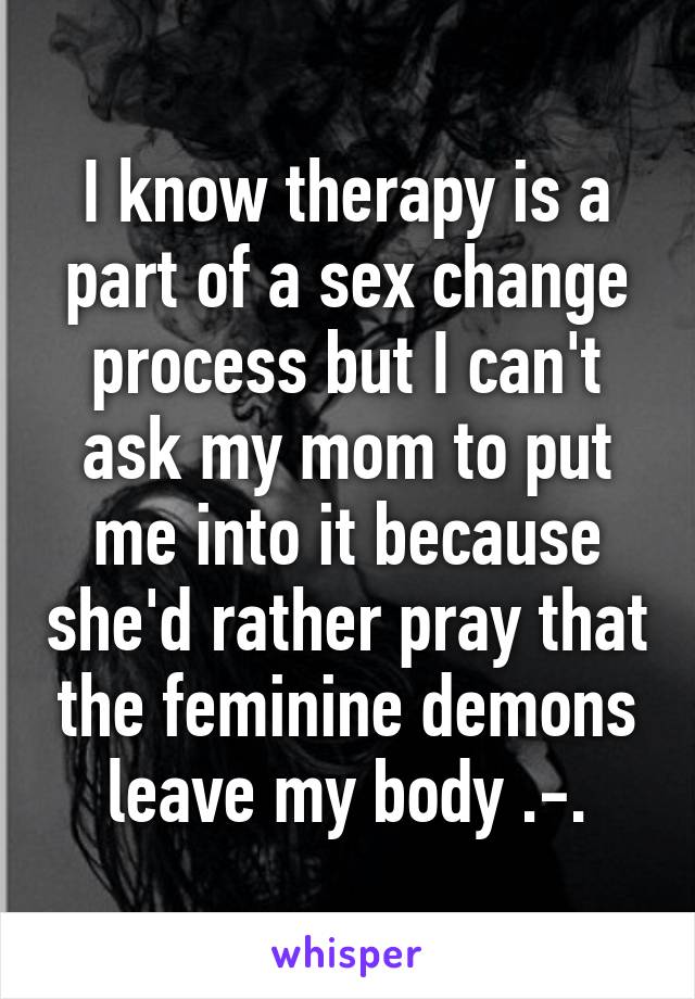 I know therapy is a part of a sex change process but I can't ask my mom to put me into it because she'd rather pray that the feminine demons leave my body .-.