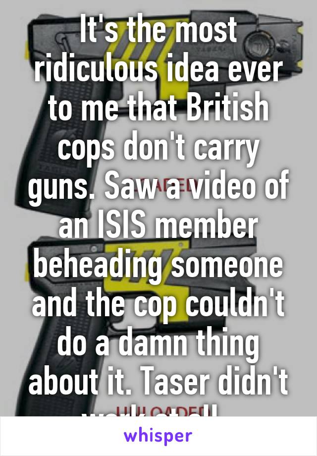 It's the most ridiculous idea ever to me that British cops don't carry guns. Saw a video of an ISIS member beheading someone and the cop couldn't do a damn thing about it. Taser didn't work at all. 