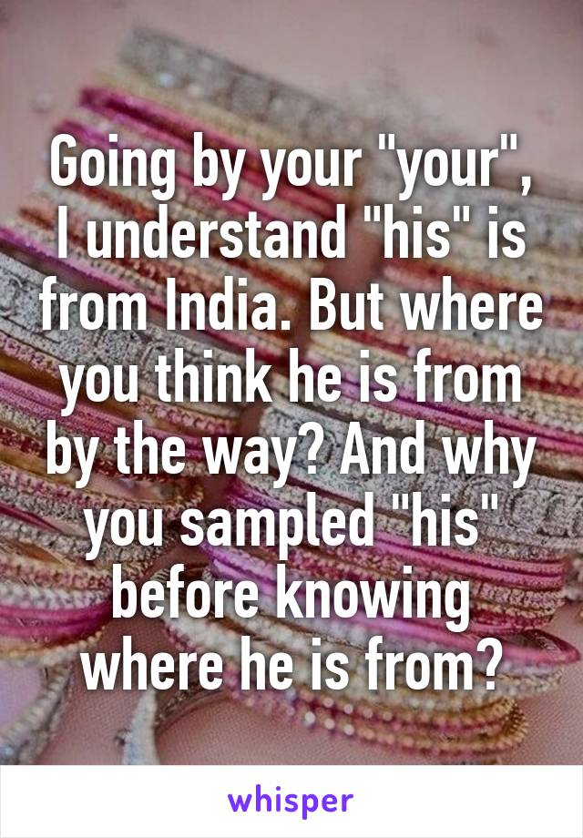 Going by your "your", I understand "his" is from India. But where you think he is from by the way? And why you sampled "his" before knowing where he is from?