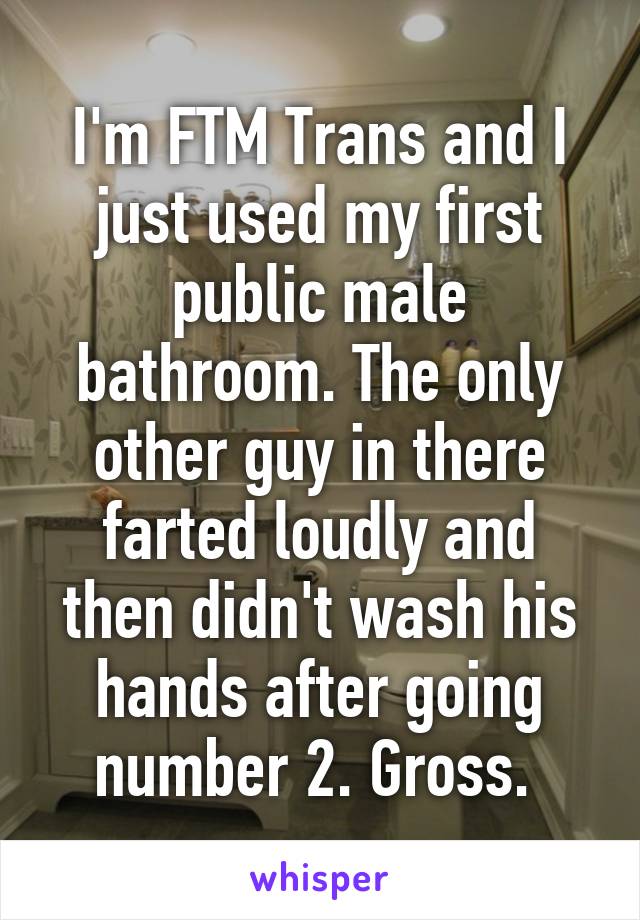 I'm FTM Trans and I just used my first public male bathroom. The only other guy in there farted loudly and then didn't wash his hands after going number 2. Gross. 