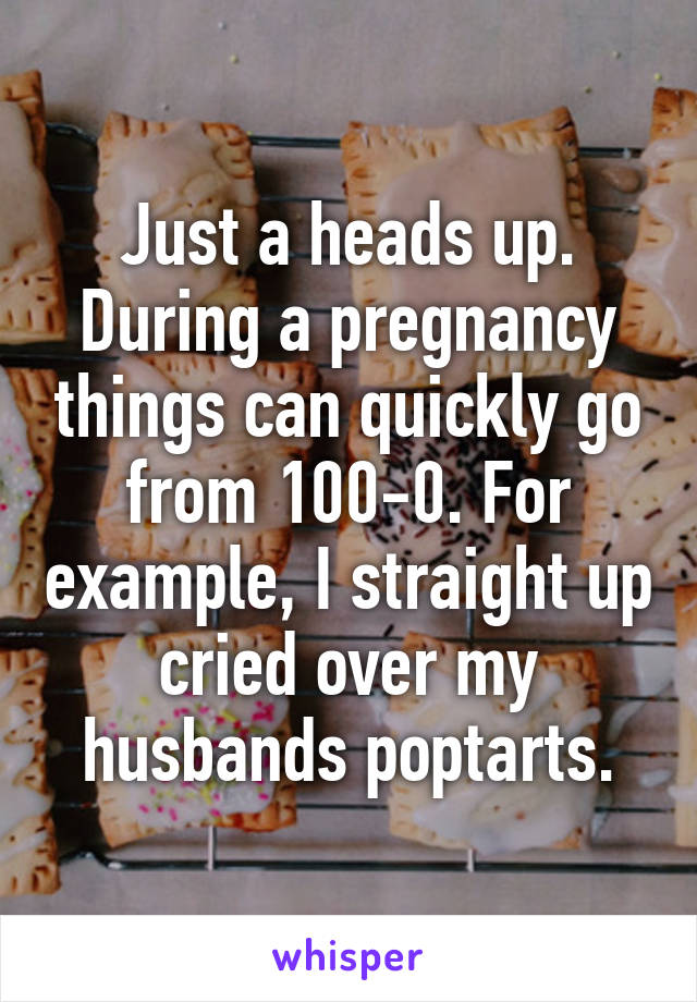 Just a heads up.
During a pregnancy things can quickly go from 100-0. For example, I straight up cried over my husbands poptarts.