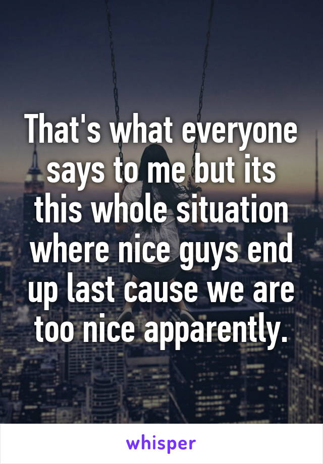 That's what everyone says to me but its this whole situation where nice guys end up last cause we are too nice apparently.