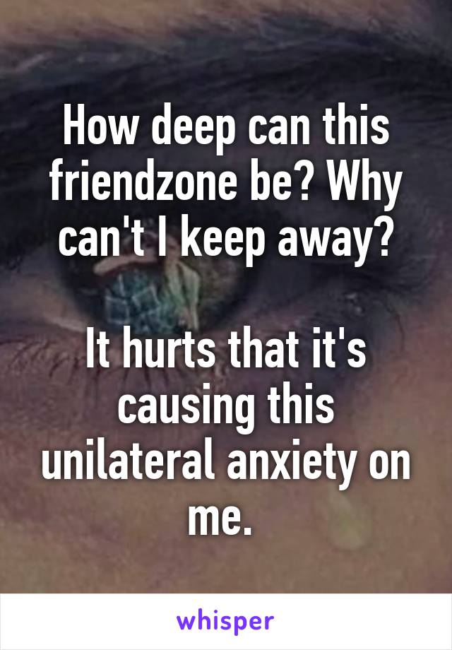 How deep can this friendzone be? Why can't I keep away?

It hurts that it's causing this unilateral anxiety on me. 