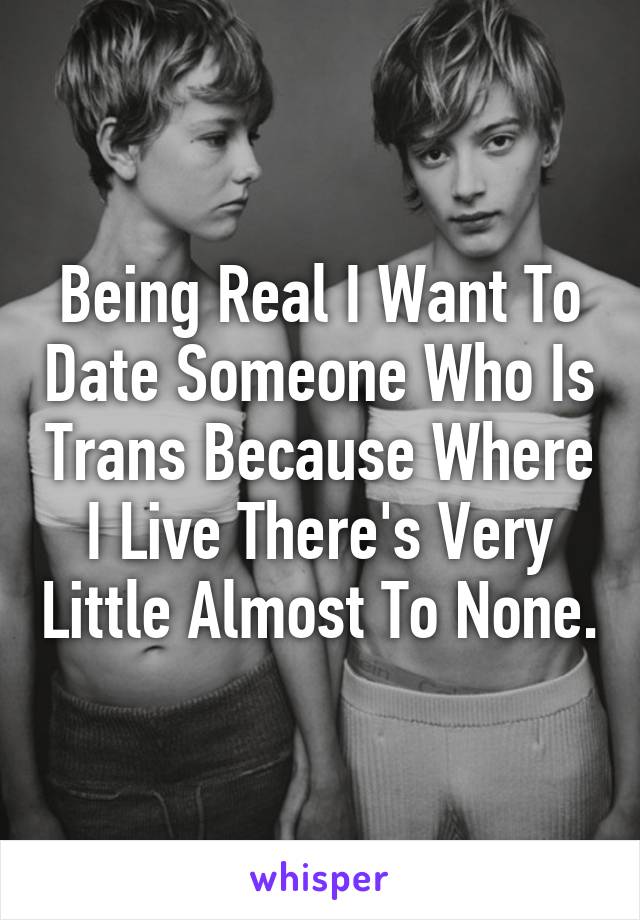 Being Real I Want To Date Someone Who Is Trans Because Where I Live There's Very Little Almost To None.