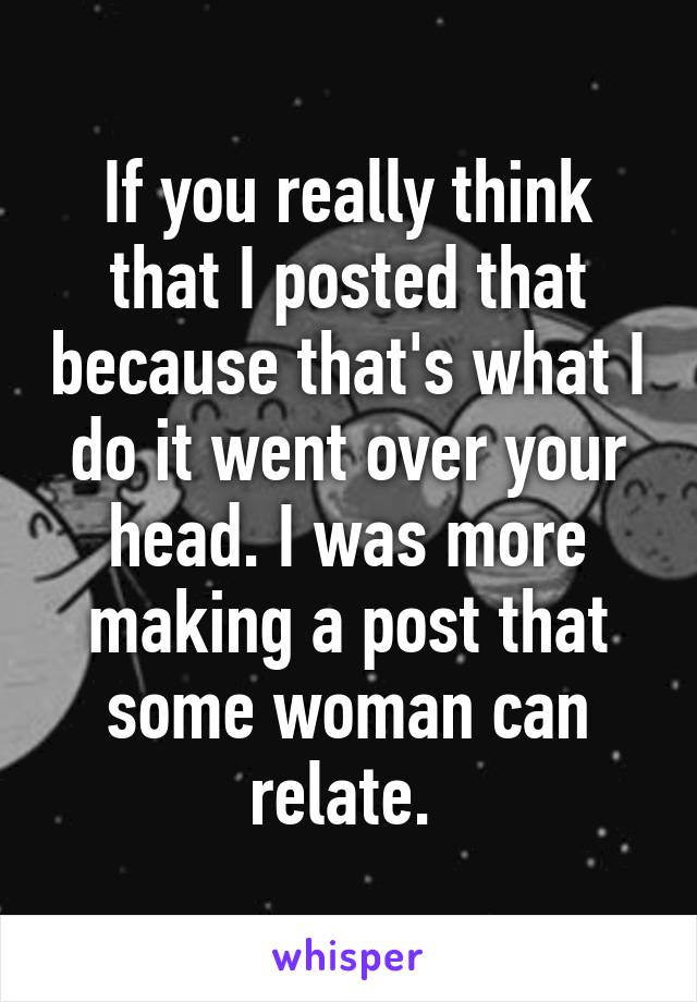 If you really think that I posted that because that's what I do it went over your head. I was more making a post that some woman can relate. 