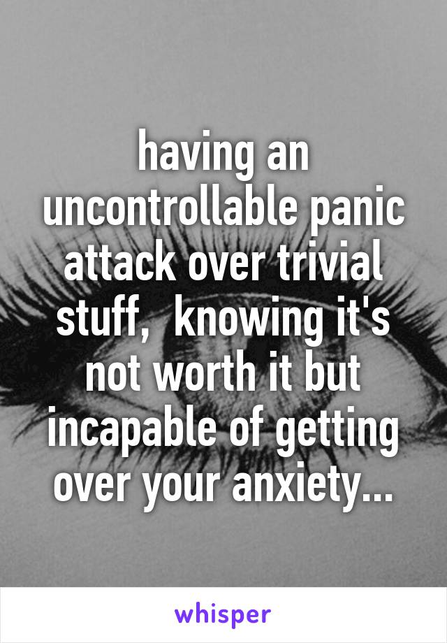 having an uncontrollable panic attack over trivial stuff,  knowing it's not worth it but incapable of getting over your anxiety...