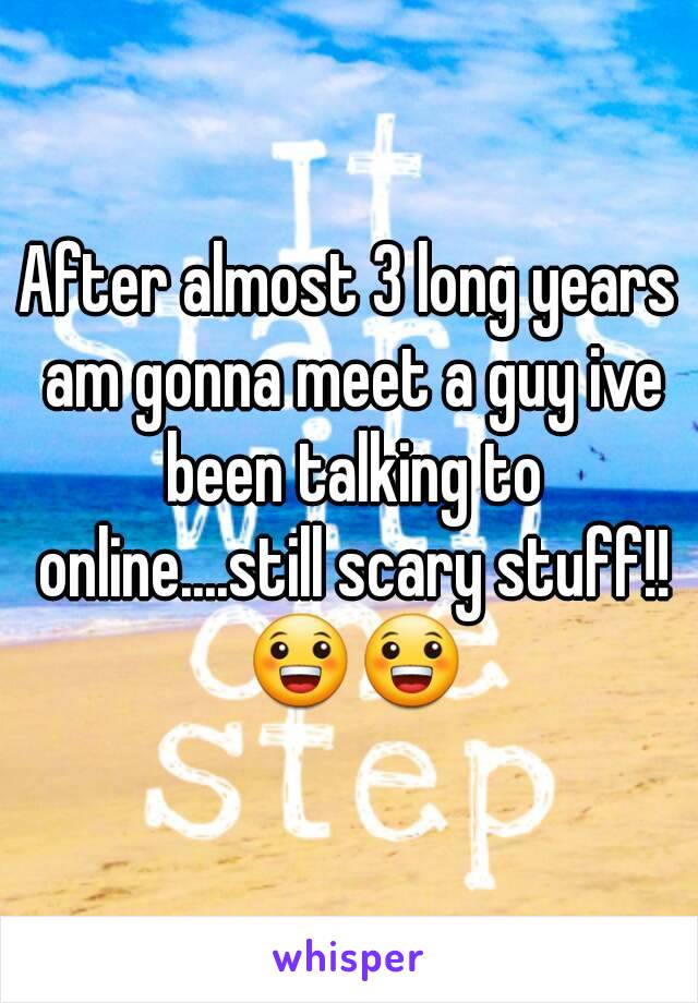 After almost 3 long years am gonna meet a guy ive been talking to online....still scary stuff!! 😀😀