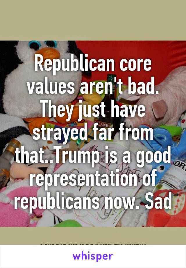 Republican core values aren't bad. They just have strayed far from that..Trump is a good representation of republicans now. Sad