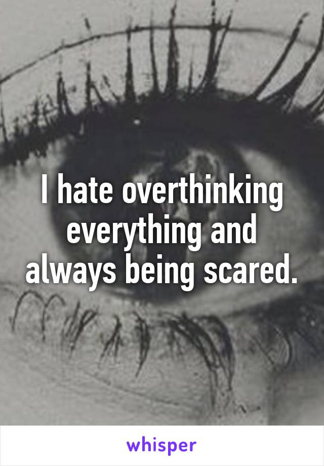 I hate overthinking everything and always being scared.