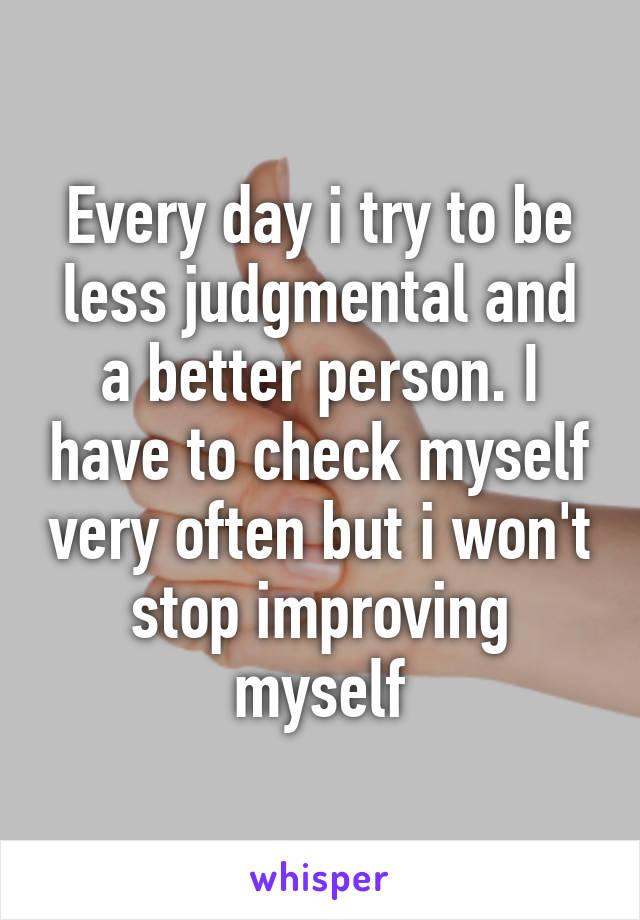 Every day i try to be less judgmental and a better person. I have to check myself very often but i won't stop improving myself