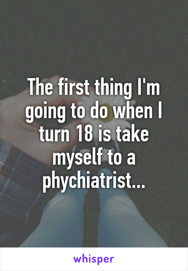 The first thing I'm going to do when I turn 18 is take myself to a phychiatrist...