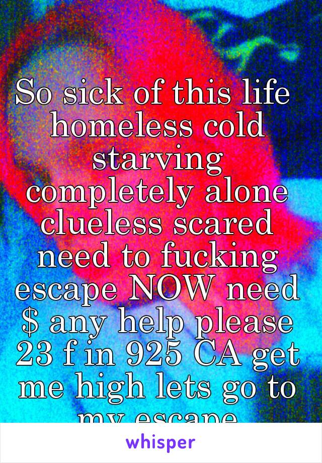 So sick of this life homeless cold starving completely alone clueless scared need to fucking escape NOW need $ any help please 23 f in 925 CA get me high lets go to my escape