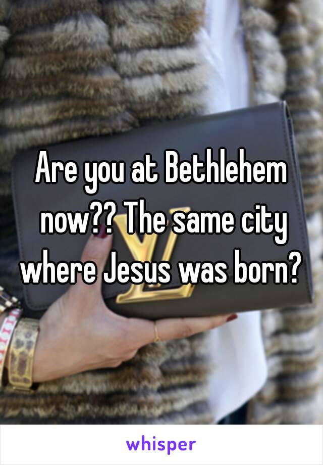 Are you at Bethlehem now?? The same city where Jesus was born? 